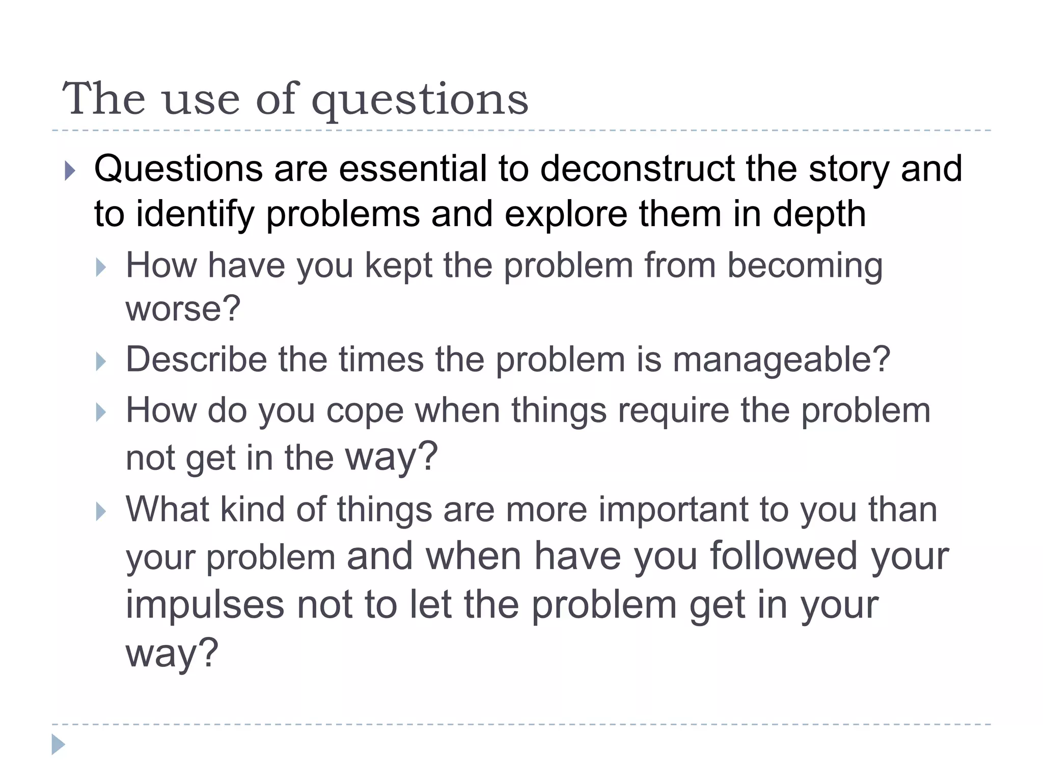 The use of questionsQuestions are essential to deconstruct the story and to identify problems and explore them in depthHow have you kept the problem from becoming worse?Describe the times the problem is manageable?How do you cope when things require the problem not get in the way?What kind of things are more important to you than your problem and when have you followed your impulses not to let the problem get in your way?