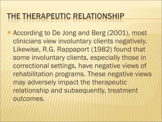 According to De Jong and Berg (2001), most clinicians view involuntary clients negatively. Likewise, R.G. Rappaport (1982) found that some involuntary clients, especially those in correctional settings, have negative views of rehabilitation programs. These negative views may adversely impact the therapeutic relationship and subsequently, treatment outcomes. 