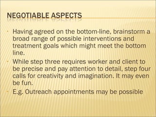 Having agreed on the bottom-line, brainstorm a broad range of possible interventions and treatment goals which might meet the bottom line. While step three requires worker and client to be precise and pay attention to detail, step four calls for creativity and imagination. It may even be fun.  E.g. Outreach appointments may be possible 