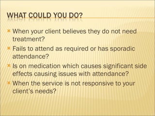 When your client believes they do not need treatment? Fails to attend as required or has sporadic attendance? Is on medication which causes significant side effects causing issues with attendance? When the service is not responsive to your client’s needs? 