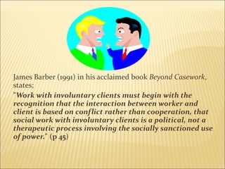 James Barber (1991) in his acclaimed book  Beyond Casework , states; " Work with involuntary clients must begin with the recognition that the interaction between worker and client is based on conflict rather than cooperation, that social work with involuntary clients is a political, not a therapeutic process involving the socially sanctioned use of power. " (p 45 )   