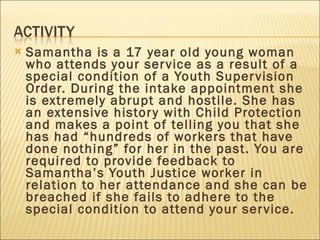 Samantha is a 17 year old young woman who attends your service as a result of a special condition of a Youth Supervision Order. During the intake appointment she is extremely abrupt and hostile. She has an extensive history with Child Protection and makes a point of telling you that she has had “hundreds of workers that have done nothing” for her in the past. You are required to provide feedback to Samantha’s Youth Justice worker in relation to her attendance and she can be breached if she fails to adhere to the special condition to attend your service.  
