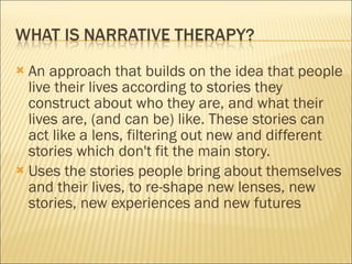 An approach that builds on the idea that people live their lives according to stories they construct about who they are, and what their lives are, (and can be) like. These stories can act like a lens, filtering out new and different stories which don't fit the main story.  Uses the stories people bring about themselves and their lives, to re-shape new lenses, new stories, new experiences and new futures 