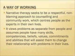 Narrative therapy seeks to be a respectful, non-blaming approach to counselling and community work, which centres people as the experts in their own lives. It views problems as separate from people and assumes people have many skills, competencies, beliefs, values, commitments and abilities that will assist them to change their relationship with problems in their lives. 