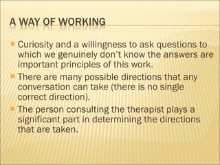 Curiosity and a willingness to ask questions to which we genuinely don’t know the answers are important principles of this work. There are many possible directions that any conversation can take (there is no single correct direction). The person consulting the therapist plays a significant part in determining the directions that are taken. 