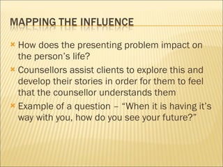 How does the presenting problem impact on the person’s life?  Counsellors assist clients to explore this and develop their stories in order for them to feel that the counsellor understands them Example of a question – “When it is having it’s way with you, how do you see your future?” 