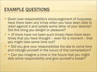Given over-responsibility's encouragement of busyness, have there been any times when you have been able to rebel against it and satisfy some other of your desires? Did this bring you delight or pleasure?  •  (If there have not been such times) Have there been times that you have thought -- even for a moment -- that you might take some time out?  •  Did you give your responsibilies the slip to come here and indulge yourself in the luxury of this conversation? •  Can you imagine a time in the future that you might defy some responsibility and give yourself a break? 