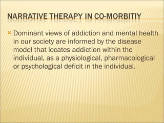 Dominant views of addiction and mental health in our society are informed by the disease model that locates addiction within the individual, as a physiological, pharmacological or psychological deficit in the individual. 