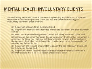 An involuntary treatment order is the basis for providing in-patient and out-patient treatment to involuntary patients under the Act. The criteria for making an involuntary treatment order are that: (a) the person appears to be mentally ill; and (b) the person's mental illness requires immediate treatment and that treatment can be obtained by the person being subject to an involuntary treatment order; and (c) because of the person's mental illness, involuntary treatment of the person is necessary for his or her health or safety (whether to prevent a deterioration in the person's physical or mental condition or otherwise) or for the protection of members of the public; and (d) the person has refused or is unable to consent to the necessary treatment for the mental illness; and (e) the person cannot receive adequate treatment for the mental illness in a manner  less restrictive of his or her freedom of decision and action. 