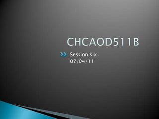 CHCAOD511B	 Session six 07/04/11 