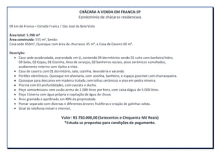 CHÁCARA A VENDA EM FRANCA-SP
Condomínio de chácaras residenciais
09 km de Franca – Estrada Franca / São José da Bela Vista
Área total: 5.700 m²
Área construída: 555 m², Sendo:
Casa sede 450m², Quiosque com área de churrasco 45 m², e Casa de Caseiro 60 m².
Descrição:
Casa sede assobradada, avarandada em U, contendo 04 dormitórios sendo 01 suíte com banheira hidro,
03 Salas, 02 Copas, 01 Cozinha, Área de serviços, 02 banheiros sociais, pisos cerâmicos esmaltados,
acabamento externo com tijolos a vista.
Casa de caseiro com 01 dormitório, sala, cozinha, lavanderia e varanda.
Portões eletrônicos. Quiosque em alvenaria, com cozinha, banheiro, e espaço gourmet com churrasqueira.
Quiosque para descanso em madeira tratada com telhas cerâmicas e piso em pedra mineira.
Piscina com 03 profundidades, com cascata e ducha.
Poço semiartesiano com vasão acima de 2.000 litros por hora, com caixa dágua de 5.000 litros.
Poço Cisterna com água própria e capitação de água de chuva.
Área gramada e ajardinada em 40% da propriedade.
Pomar separado com diversas e diferentes árvores frutíferas e criação de galinhas soltas.
Sinal de telefonia móvel e internet.
Valor: R$ 750.000,00 (Setecentos e Cinquenta Mil Reais)
*Estuda-se propostas para condições de pagamento.