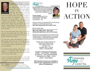 HOPE
 	
                 Community Hope Center
                    It is truly amazing when people of so                                            CONTACT
                    many different backgrounds, with varying       Angela Valdes is the Development
                    passions, gifts, and abilities come together    Director for CHC and is available
                    to perform a ministry. Great churches,
 Lyn Cloninger international relief agencies, and even
                                                                     for speaking engagements with
                                                                       your church, business or civic                           IN
                                                                                                                              ACTION
 Executive Director
                    great local service agencies are all                                      group.
formed when people of faith come together to serve a               Contact Angela:
cause much greater than themselves.  The Community                 angelavaldes@sbcglobal.net            Angela Valdes
                                                                   618.259.0959 - CHC ofﬁce            Development Director
Hope Center is just such an agency.  You cannot look at
                                                                   618.558.6433 - cell
a building or any individual or group of individuals and
say they are the Hope Center.  It is made up of so many            Angela can help you implement EFT monthly giving.
different kinds of people, corporate directors, department         Consider an online ﬁnancial gift today.
directors, business people, church leaders and laymen,             Visit www.hopecenters.com to learn more.
volunteers, individual donors, promoters, and a host of
prayer supporters.                                                 DONATIONS
                                                                   Mon, Tue, Wed, & Fri - 9am-1pm
We who comprise the Hope Center ministry serve a client            Saturday-By appointment only. Call to schedule.
community who annually make over 7,400 visits to our
facilities and receive food and donation services for over         Donations are accepted at the above times.
22,000 individual family members.                                  Please drop off food donations in the back
                                                                   of the building. Clothing/household items
Our food pantry collects and distributes an average of             can be dropped off at the side door.
1,860 pounds of food each day. We annually distribute
                                                                         Please mail correspondences to:
over $350,000 worth of food and over $1,000,000                              Community Hope Center
worth of donated clothing, household items, toys, furniture,                 1201 Hope Center Lane
and small appliances.                                                              P.O. Box 124
                                                                             Cottage Hills, IL 62018
Our dedicated staff of volunteers makes up a work force                       Office - 618.259.0959
valued at over $32,000 monthly and devotes over
                                                                       Currently accepting the following items:
31,000 hours of donated labor each year to the ministries
                                                                       FOOD - CLOTHING - HEATERS
of the Community Hope Center.
                                                                       BLANKETS - AIR CONDITIONERS
In short, the Community Hope Center is a very large                      HOUSEHOLD ITEMS - TOYS
community of people working each day to provide hope                        FANS - TOILETRIES
to the hopeless and extending the love of Jesus Christ to
                                                                     CHC donation barrels are available to
all in need.
                                                                     place at your organization, church or

22,000 household members
   received food & clothing in 2008
                                                                             place of employment.
 