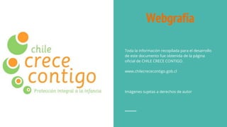Webgrafía
Toda la información recopilada para el desarrollo
de este documento fue obtenida de la página
oficial de CHILE CRECE CONTIGO.
www.chilecrececontigo.gob.cl
Imágenes sujetas a derechos de autor
 