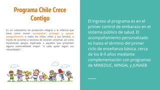 Programa Chile Crece
Contigo
Es un subsistema de protección integral a la infancia que
tiene como misión acompañar, proteger y apoyar
integralmente, a todos los niños, niñas y sus familias, a
través de acciones y servicios de carácter universal, así como
focalizando apoyos especiales a aquellos que presentan
alguna vulnerabilidad mayor: “a cada quien según sus
necesidades”.
El ingreso al programa es en el
primer control de embarazo en el
sistema público de salud. El
acompañamiento personalizado
es hasta el término del primer
ciclo de enseñanza básica, cerca
de los 8-9 años mediante
complementación con programas
de MINEDUC, MINSAL y JUNAEB
 