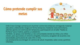 Cómo pretende cumplir sus
metas
Chile Crece Contigo comienza en el primer control de embarazo entregando material
educativo y detectando riesgos en forma temprana mediante visita domiciliaria,
además aporta con estimulación temprana y participación en el taller “Nadie es
Perfecto” para madres, padres y cuidadores.
También, se apoya a las familias y a las comunidades donde las niñas y los niños
crecen, para que exista un entorno amigable, inclusivo y acogedor de acuerdo a las
necesidades particulares de cada niño o niña.
Las prestaciones se entregan en centros de salud, hospitales, salas cunas y jardines
infantiles.
 