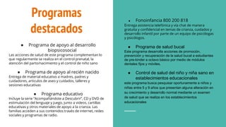 Programas
destacados
● Programa de apoyo al desarrollo
biopsicosocial
Las acciones de salud de este programa complementan lo
que regularmente se realiza en el control prenatal, la
atención del parto/nacimiento y el control de niño sano
● Programa de apoyo al recién nacido
Entrega de material educativo a madres, padres y
cuidadores, articulos de aseo y cuidados, talleres y
sesiones educativas
● Programa educativo
Incluye la serie “Acompañándote a Descubrir”, CD y DVD de
estimulación del lenguaje y juego, junto a videos, cartillas
educativas y otros materiales de apoyo a la crianza. Las
familias acceden a sus contenidos través de internet, redes
sociales y programas de radio.
● Fonoinfancia 800 200 818
Entrega asistencia telefónica y vía chat de manera
gratuita y confidencial en temas de crianza, cuidados y
desarrollo infantil por parte de un equipo de psicólogas
y psicólogos.
● Programa de salud bucal
Este programa desarrolla acciones de promoción,
prevención y recuperación de la salud bucal a estudiantes
de pre-kinder a octavo básico por medio de módulos
dentales fijos y móviles.
● Control de salud del niño y niña sano en
establecimientos educacionales
este programa busca pesquisar oportunamente a niños y
niñas entre 5 y 9 años que presentan alguna alteración en
su crecimiento y desarrollo normal mediante un examen
de salud que se realiza en los establecimientos
educacionales
 