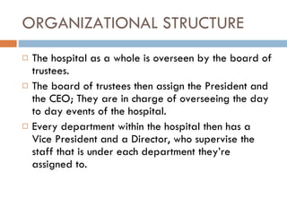 ORGANIZATIONAL STRUCTURE The hospital as a whole is overseen by the board of trustees.  The board of trustees then assign the President and the CEO; They are in charge of overseeing the day to day events of the hospital. Every department within the hospital then has a Vice President and a Director, who supervise the staff that is under each department they’re assigned to.  