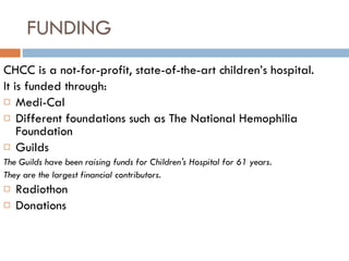 FUNDING CHCC is a not-for-profit, state-of-the-art children’s hospital. It is funded through: Medi-Cal Different foundations such as The National Hemophilia Foundation Guilds  The Guilds have been raising funds for Children's Hospital for 61 years. They are the largest financial contributors. Radiothon  Donations 