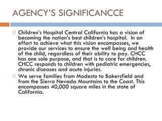 AGENCY’S SIGNIFICANCCE Children’s Hospital Central California has a vision of becoming the nation’s best children’s hospital.  In an effort to achieve what this vision encompasses, we provide our services to ensure the well being and health of the child, regardless of their ability to pay. CHCC has one sole purpose, and that is to care for children. CHCC responds to children with pediatric emergencies, chronic diseases and acute injuries.  We serve families from Modesto to Bakersfield and from the Sierra Nevada Mountains to the Coast. This encompasses 40,000 square miles in the state of California.  