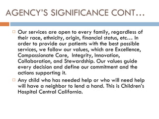 AGENCY’S SIGNIFICANCE CONT… Our services are open to every family, regardless of their race, ethnicity, origin, financial status, etc… In order to provide our patients with the best possible services, we follow our values, which are Excellence, Compassionate Care,  Integrity, Innovation, Collaboration, and Stewardship. Our values guide every decision and define our commitment and the actions supporting it.  Any child who has needed help or who will need help will have a neighbor to lend a hand. This is Children’s Hospital Central California. 