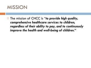 MISSION The mission of CHCC is “ to provide high quality, comprehensive healthcare services to children, regardless of their ability to pay, and to continuously improve the health and well-being of children.” 