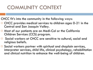 COMMUNITY CONTEXT CHCC fit’s into the community in the following ways: CHCC provides medical services to children ages 0-21 in the Central and San Joaquin Valley. Most of our patients are on Medi-Cal or the California Children Services (CCS) program. Social workers at CHCC are sensitive to cultural, social and religious beliefs.  Social workers partner with spiritual and chaplain services, interpreter services, child life, clinical psychology, rehabilitation and clinical nutrition to enhance the well-being of children. 