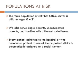 POPULATIONS AT RISK The main population at risk that CHCC serves is children ages 0 – 21. We also serve single parents, undocumented parents, and families with different social issues.  Every patient admitted to the hospital or who becomes a patient to one of the outpatient clinics is automatically assigned to a social worker.  