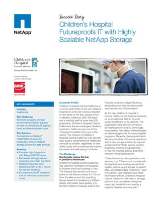 Success Story
                                           Children’s Hospital
                                           Futureproofs IT with Highly
                                           Scalable NetApp Storage




Another NetApp
solution delivered by:




                                           Customer Proﬁle                               Rockies to receive Magnet Nursing
   KEY HIGHLIGHTS
                                           Children’s Hospital Central California is     designation and has earned accredi-
   Industry                                a not-for-proﬁt state-of-the-art children’s   tation by the Joint Commission.
   Healthcare                              hospital on a 50-acre campus situated
                                                                                         As the only children’s hospital in
                                           on the bluffs of the San Joaquin River
   The Challenge                                                                         Central California, the hospital depends
                                           in Madera, California. With 348 beds
   Eliminate an aging storage                                                            on an exceptional staff to provide
                                           and a medical staff of more than 525
   environment to better support                                                         quality healthcare to its patients. The
                                           physicians, Children’s Hospital Central
   all tiers of clinical and IT applica-                                                 organization also strives to improve
                                           California is the second-largest children’s
   tions and elevate patient care.                                                       its healthcare services by continually
                                           hospital in California and one of the
                                                                                         incorporating new ideas, methodologies,
   The Solution                            10 largest hospitals of its type in the
                                                                                         and technologies into its many hospital
   Consolidate on NetApp®                  nation. The mission of Children’s
                                                                                         programs. Recently, the hospital identi-
   FAS6210HA clusters for                  Hospital Central California is to provide
                                                                                         ﬁed opportunities to improve operations
   production and a FAS3240                high-quality, comprehensive healthcare
                                                                                         with a new storage solution to support
   storage system for data archival.       services to children, regardless of their
                                                                                         and protect its PACS, access control,
                                           ability to pay, and to continuously improve
                                                                                         pharmacy, inventory management,
   Beneﬁts                                 the health and well being of children.
                                                                                         e-mail, ﬁle-sharing, billing, and other
                                           The Challenge                                 mission-critical applications.
      with Merge PACS images
                              -            Continually raising the bar
                                           in pediatric healthcare                       “Given the nature of our pediatric care
      ments by more than one third                                                       services, our IT team must comply with
                                           Children’s Hospital Central California
                                                                                         stringent service-level agreements for
      objectives from 24 to 4 hours        has cared for hundreds of thousands
                                                                                         system uptime, quick access to patient
      for top-tier systems                 of children since its founding in 1951.
                                                                                         data, and reliable data protection,” says
                                   -       The hospital has earned such acco-
                                                                                         Kirk Larson, vice president and chief
      ture to minimize future capex        lades as the Beacon Award for Critical
                                                                                         information ofﬁcer, Children’s Hospital
      costs                                Care Excellence and the LeapFrog
                                                                                         Central California. “We need a storage
                                           Group Award for Excellence in Patient
                                                                                         platform that can deliver enterprise-
                                           Safety and Health Care Quality. It is
                                                                                         class high availability and enable a
                                           the ﬁrst children’s hospital west of the
                                                                                         superior disaster recovery plan.”
 