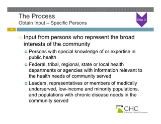 The Process                                            Step 3:
     Obtain Input – Specific Persons
10


        Input from persons who represent the broad
         interests of the community
          Persons with special knowledge of or expertise in
           public health
          Federal, tribal, regional, state or local health
           departments or agencies with information relevant to
           the health needs of community served
          Leaders, representatives or members of medically
                   , p                                      y
           underserved, low-income and minority populations,
           and populations with chronic disease needs in the
           community served
 