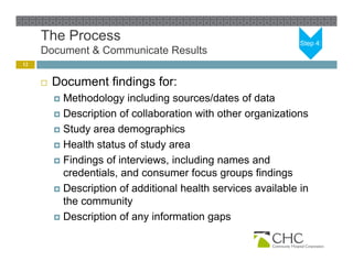 The Process                                               Step 4:
     Document & Communicate Results
12


        Document findings for:
          Methodology including sources/dates of data
          Description of collaboration with other organizations
                 p                                   g
          Study area demographics

          Health status of study area

          Findings of interviews, including names and
           credentials, and consumer focus groups findings
          Description of additional health services available in
           the community
          Description of any information g p
                 p           y             gaps
 
