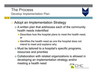 The Process                                                    Step 6:
     Develop Implementation Plan
14


        Adopt an Implementation Strategy
            A written plan that addresses each of the community
             health needs indentified
              Describes how the hospital plans to meet the health need,
               or
              Identifies the health need as one the hospital does not
                                                        p
               intend to meet and explains why
          Must be tailored to a hospital’s specific programs,
           resources and priorities
          Collaboration with related organizations is allowed in
           developing an implementation strategy and/or
                 p g         p                   gy
           meeting a health need
 