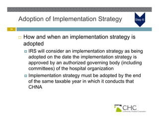 Adoption of Implementation Strategy                    Step 6:


16


        How and when an implementation strategy is
         adopted
          IRS will consider an implementation strategy as being
           adopted on the date the implementation strategy is
           approved by an authorized governing body (including
           committees) of the hospital organization
          Implementation strategy must be adopted by the end
           of the same taxable year in which it conducts that
           CHNA
 