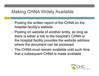 Making CHNA Widely Available
          g           y
17


        Posting the written report of the CHNA on the
         hospital facility’s website
        Posting o website o a o e e y, as long as
           os g on ebs e of another entity,         o g
         there is either a link to the hospital’s CHNA or
         the hospital facility provides the website address
         where the document can be accessed
        The CHNA must remain available until such time
         that a subsequent CHNA is made available
 