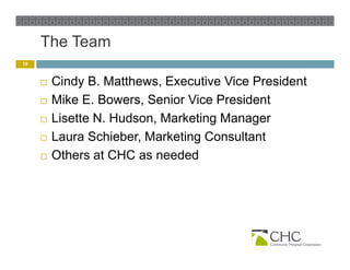The Team
18


        Cindy B. Matthews, Executive Vice President
                B Matthews
        Mike E. Bowers, Senior Vice President
        Lisette N. Hudson, Marketing Manager
                 N Hudson
        Laura Schieber, Marketing Consultant
        Others at CHC as needed
         Oth      t           d d
 