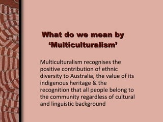 What do we mean by ‘Multiculturalism’ Multiculturalism recognises the positive contribution of ethnic diversity to Australia, the value of its indigenous heritage & the recognition that all people belong to the community regardless of cultural and linguistic background 