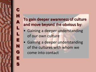 CHALLENGES To gain deeper awareness of culture and move beyond the obvious by: Gaining a deeper understanding  of our own culture Gaining a deeper understanding  of the cultures with whom we  come into contact 