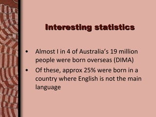 Interesting statistics Almost I in 4 of Australia’s 19 million people were born overseas (DIMA) Of these, approx 25% were born in a country where English is not the main language 