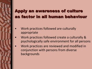 Apply an awareness of culture as factor in all human behaviour Work practices followed are culturally appropriate Work practices followed create a culturally & psychologically safe environment for all persons Work practices are reviewed and modified in conjunction with persons from diverse backgrounds 