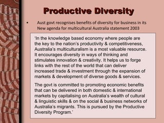 Productive Diversity Aust govt recognises benefits of diversity for business in its  New agenda for multicultural Australia statement 2003 ‘ In the knowledge based economy where people are the key to the nation’s productivity & competitiveness, Australia’s multiculturalism is a most valuable resource. It encourages diversity in ways of thinking and stimulates innovation & creativity. It helps us to forge links with the rest of the world that can deliver increased trade & investment through the expansion of markets & development of diverse goods & services. The govt is committed to promoting economic benefits that can be delivered in both domestic & international markets by capitalising on Australia’s wealth of cultural & linguistic skills & on the social & business networks of Australia’s migrants. This is pursued by the Productive Diversity Program.’ 