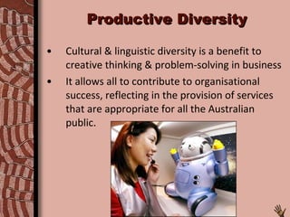 Productive Diversity Cultural & linguistic diversity is a benefit to creative thinking & problem-solving in business It allows all to contribute to organisational success, reflecting in the provision of services that are appropriate for all the Australian public. 