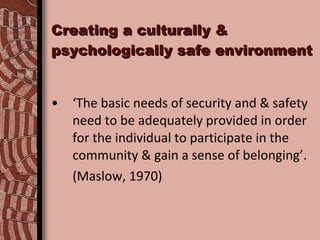 Creating a culturally & psychologically safe environment ‘ The basic needs of security and & safety need to be adequately provided in order for the individual to participate in the community & gain a sense of belonging’.  (Maslow, 1970) 