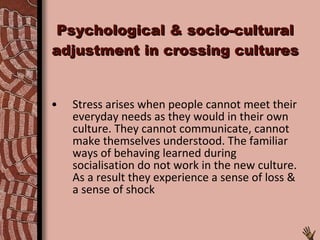 Psychological & socio-cultural adjustment in crossing cultures Stress arises when people cannot meet their everyday needs as they would in their own culture. They cannot communicate, cannot make themselves understood. The familiar ways of behaving learned during socialisation do not work in the new culture. As a result they experience a sense of loss & a sense of shock 