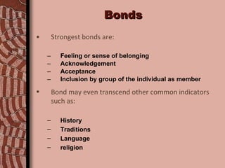 Bonds Strongest bonds are: Feeling or sense of belonging Acknowledgement Acceptance Inclusion by group of the individual as member Bond may even transcend other common indicators such as: History Traditions Language religion 