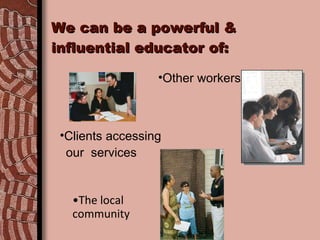 We can be a powerful & influential educator of: The local  community Other workers Clients accessing  our  services 