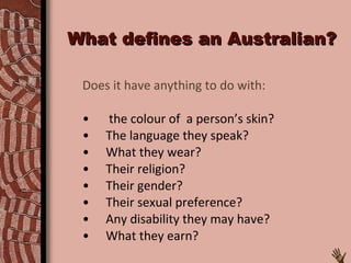 What defines an Australian? Does it have anything to do with: the colour of  a person’s skin? The language they speak? What they wear? Their religion? Their gender? Their sexual preference? Any disability they may have? What they earn? 