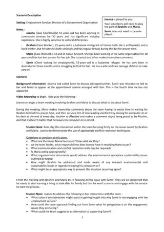 Scenario Description
Setting: Employment Services Division of a Government Organisation
Roles :
- Joanna (Case Coordinator) 55-years-old has been working in
community services for 30 years and has significant industry
experience. She is highly sensitive to cultural differences.
- Ibrahim (Case Worker), 25-years-old is a Lebanese immigrant of Islamic faith. He is enthusiastic and a
hard worker, but he takes his faith seriously and has regular breaks during the day for prayer time.
- Maria (Case Worker) is 34 and of Italian descent. She has been working in the same organisation for 10
years and has lost her passion for her job. She is cynical and often makes insensitive comments.
- Samir (Client looking for employment), 52-years-old is a Sudanese refugee. He has only been in
Australia for three months and is struggling to find his feet. He has a wife and two teenage children to take
care of.
Scenario
Background Information -Joanna had called Samir to discuss job opportunities. Samir was reluctant to talk to
her and failed to appear at the appointment Joanna arranged with him. This is the fourth time he has not
appeared.
Video Recording to begin. Role play the following -
Joanna arranges a team meeting involving Ibrahim and Maria to discuss what to do about Samir.
During the meeting, Maria makes insensitive comments about the team having to waste time in waiting for
Ibrahim to finish his prayer time, and then accuses him of also wasting electricity by leaving his computer on at
his desk at the end of every day. Ibrahim is offended and makes a comment about being proud to be Muslim,
and that it doesn't matter that he leaves his computer on in retort.
Student Note: Role play this interaction within the team focusing firstly on the issues raised by Ibrahim
and Maria. Joanna to demonstrate the use of appropriate conflict resolution techniques.
Questions to consider at this point:
• What are the issues Maria has raised? How valid are they?
• As the team leader, what responsibilities does Joanna have in resolving these issues?
• What communication and conflict resolution skills may be required?
• Is Maria acting appropriately?
• What organisational documents would address the environmental workplace sustainability issues
outlined by Maria?
• How might Ibrahim be addressed and made aware of any relevant environmental and
sustainability issues in regards to leaving his computer on?
• What might be an appropriate way to prevent this situation occurring again?
Finish the meeting with Ibrahim and Maria by re-focusing on the issue with Samir. They are all concerned that
he needs to start earning a living to look after his family but that he won't come in and engage with the service
to start the process.
Student Note: Joanna to address the following in her interactions with the team -
• What cultural considerations might assist in gaining insight into why Samir is not engaging with the
employment service?
• How could the team approach finding out from Samir what his perspective is on the engagement
issues they are facing?
• What could the team suggest as an alternative to supporting Samir?
3
Joanna is played by you.
Your volunteers will need to play
the part of Ibrahim and Maria.
Samir does not need to be role-
played.
 