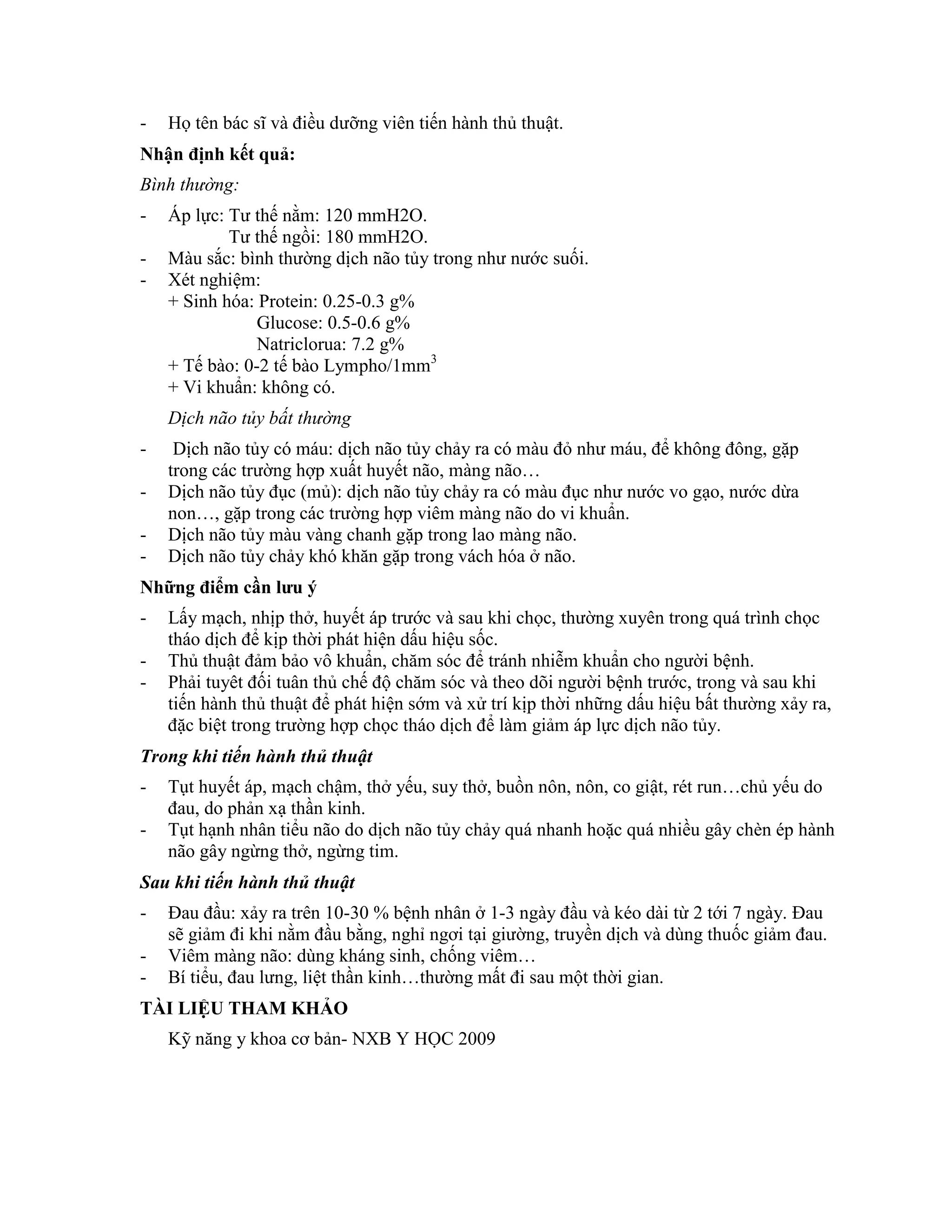 - Họ tên bác sĩ và điều dưỡng viên tiến hành thủ thuật.
Nhận định kết quả:
Bình thường:
- Áp lực: Tư thế nằm: 120 mmH2O.
Tư thế ngồi: 180 mmH2O.
- Màu sắc: bình thường dịch não tủy trong như nước suối.
- Xét nghiệm:
+ Sinh hóa: Protein: 0.25-0.3 g%
Glucose: 0.5-0.6 g%
Natriclorua: 7.2 g%
+ Tế bào: 0-2 tế bào Lympho/1mm3
+ Vi khuẩn: không có.
Dịch não tủy bất thường
- Dịch não tủy có máu: dịch não tủy chảy ra có màu đỏ như máu, để không đông, gặp
trong các trường hợp xuất huyết não, màng não…
- Dịch não tủy đục (mủ): dịch não tủy chảy ra có màu đục như nước vo gạo, nước dừa
non…, gặp trong các trường hợp viêm màng não do vi khuẩn.
- Dịch não tủy màu vàng chanh gặp trong lao màng não.
- Dịch não tủy chảy khó khăn gặp trong vách hóa ở não.
Những điểm cần lƣu ý
- Lấy mạch, nhịp thở, huyết áp trước và sau khi chọc, thường xuyên trong quá trình chọc
tháo dịch để kịp thời phát hiện dấu hiệu sốc.
- Thủ thuật đảm bảo vô khuẩn, chăm sóc để tránh nhiễm khuẩn cho người bệnh.
- Phải tuyêt đối tuân thủ chế độ chăm sóc và theo dõi người bệnh trước, trong và sau khi
tiến hành thủ thuật để phát hiện sớm và xử trí kịp thời những dấu hiệu bất thường xảy ra,
đặc biệt trong trường hợp chọc tháo dịch để làm giảm áp lực dịch não tủy.
Trong khi tiến hành thủ thuật
- Tụt huyết áp, mạch chậm, thở yếu, suy thở, buồn nôn, nôn, co giật, rét run…chủ yếu do
đau, do phản xạ thần kinh.
- Tụt hạnh nhân tiểu não do dịch não tủy chảy quá nhanh hoặc quá nhiều gây chèn ép hành
não gây ngừng thở, ngừng tim.
Sau khi tiến hành thủ thuật
- Đau đầu: xảy ra trên 10-30 % bệnh nhân ở 1-3 ngày đầu và kéo dài từ 2 tới 7 ngày. Đau
sẽ giảm đi khi nằm đầu bằng, nghỉ ngơi tại giường, truyền dịch và dùng thuốc giảm đau.
- Viêm màng não: dùng kháng sinh, chống viêm…
- Bí tiểu, đau lưng, liệt thần kinh…thường mất đi sau một thời gian.
TÀI LIỆU THAM KHẢO
Kỹ năng y khoa cơ bản- NXB Y HỌC 2009
 