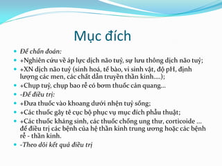 Mục đích
 Để chẩn đoán:
 +Nghiên cứu về áp lực dịch não tuỷ, sự lưu thông dịch não tuỷ;
 +XN dịch não tuỷ (sinh hoá, tế bào, vi sinh vật, độ pH, định
lượng các men, các chất dẫn truyền thần kinh....);
 +Chụp tuỷ, chụp bao rễ có bơm thuốc cản quang...
 -Để điều trị:
 +Đưa thuốc vào khoang dưới nhện tuỷ sống;
 +Các thuốc gây tê cục bộ phục vụ mục đích phẫu thuật;
 +Các thuốc kháng sinh, các thuốc chống ung thư, corticoide ...
để điều trị các bệnh của hệ thần kinh trung ương hoặc các bệnh
rễ - thần kinh.
 -Theo dõi kết quả điều trị
 