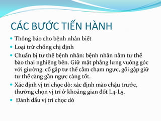 CÁC BƯỚC TIẾN HÀNH
 Thông báo cho bệnh nhân biết
 Loại trừ chống chị định
 Chuẩn bị tư thế bệnh nhân: bệnh nhân nằm tư thế
bào thai nghiêng bên. Giữ mặt phẳng lưng vuông góc
với giường, cổ gập tư thế cằm chạm ngực, gối gập giữ
tư thế càng gần ngực càng tốt.
 Xác định vị trí chọc dò: xác định mào chậu trước,
thường chọn vị trí ở khoảng gian đốt L4-L5.
 Đánh dấu vị trí chọc dò
 
