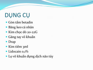 DỤNG CỤ
 Gòn tẩm betadin
 Băng keo cá nhân
 Kim chọc dò 20-22G
 Găng tay vô khuẩn
 Drap
 Kim tiêm 3ml
 Lidocain 0,1%
 Lọ vô khuẩn đựng dịch não tủy
 